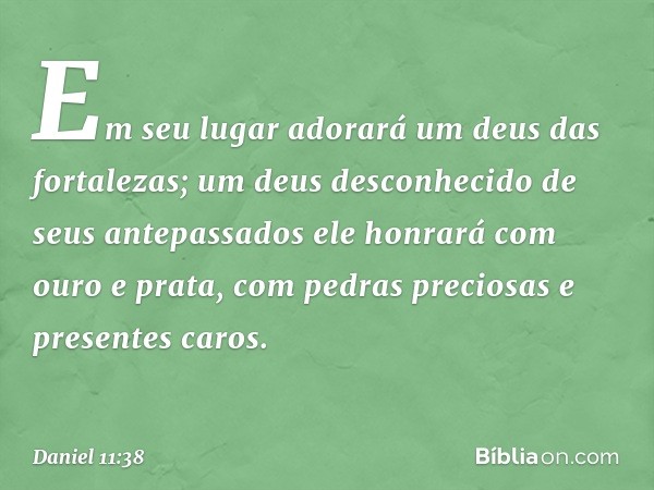 Em seu lugar adorará um deus das fortalezas; um deus desconhecido de seus antepassados ele honrará com ouro e prata, com pedras preciosas e presentes caros. -- 