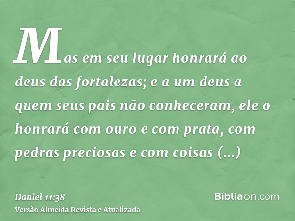 Mas em seu lugar honrará ao deus das fortalezas; e a um deus a quem seus pais não conheceram, ele o honrará com ouro e com prata, com pedras preciosas e com coi