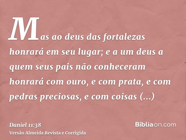 Mas ao deus das fortalezas honrará em seu lugar; e a um deus a quem seus pais não conheceram honrará com ouro, e com prata, e com pedras preciosas, e com coisas