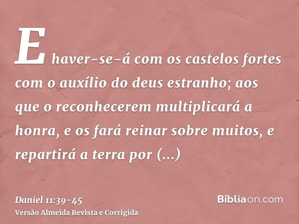 E haver-se-á com os castelos fortes com o auxílio do deus estranho; aos que o reconhecerem multiplicará a honra, e os fará reinar sobre muitos, e repartirá a te