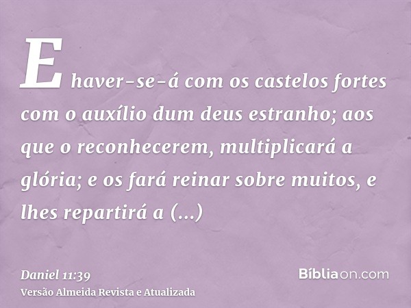 E haver-se-á com os castelos fortes com o auxílio dum deus estranho; aos que o reconhecerem, multiplicará a glória; e os fará reinar sobre muitos, e lhes repart