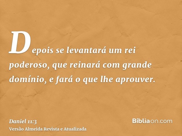 Depois se levantará um rei poderoso, que reinará com grande domínio, e fará o que lhe aprouver.