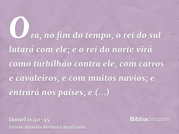 Ora, no fim do tempo, o rei do sul lutará com ele; e o rei do norte virá como turbilhão contra ele, com carros e cavaleiros, e com muitos navios; e entrará nos 