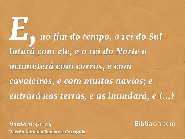 E, no fim do tempo, o rei do Sul lutará com ele, e o rei do Norte o acometerá com carros, e com cavaleiros, e com muitos navios; e entrará nas terras, e as inun