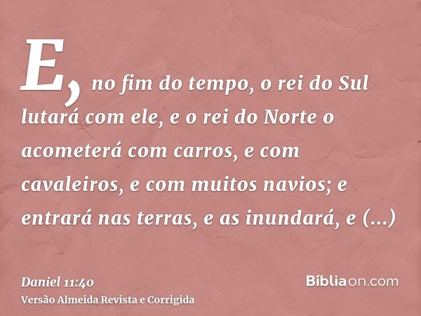 E, no fim do tempo, o rei do Sul lutará com ele, e o rei do Norte o acometerá com carros, e com cavaleiros, e com muitos navios; e entrará nas terras, e as inun