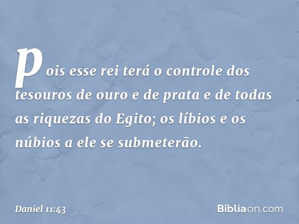 pois esse rei terá o controle dos tesouros de ouro e de prata e de todas as riquezas do Egito; os líbios e os núbios a ele se submeterão. -- Daniel 11:43