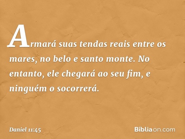 Armará suas tendas reais entre os mares, no belo e santo monte. No entanto, ele chegará ao seu fim, e ninguém o socorrerá. -- Daniel 11:45