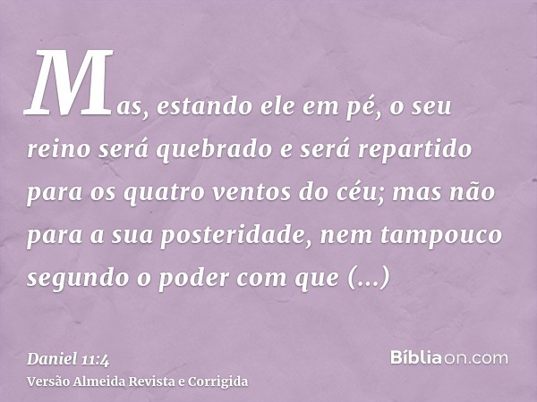 Mas, estando ele em pé, o seu reino será quebrado e será repartido para os quatro ventos do céu; mas não para a sua posteridade, nem tampouco segundo o poder co