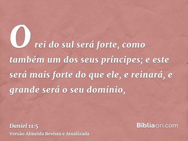 O rei do sul será forte, como também um dos seus príncipes; e este será mais forte do que ele, e reinará, e grande será o seu domínio,