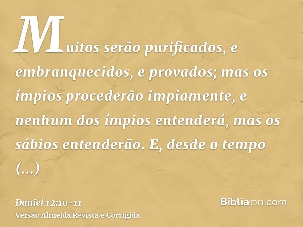 Muitos serão purificados, e embranquecidos, e provados; mas os ímpios procederão impiamente, e nenhum dos ímpios entenderá, mas os sábios entenderão.E, desde o 