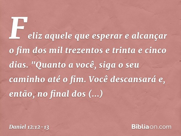 Feliz aquele que esperar e alcançar o fim dos mil trezentos e trinta e cinco dias. "Quanto a você, siga o seu caminho até o fim. Você descansará e, então, no fi