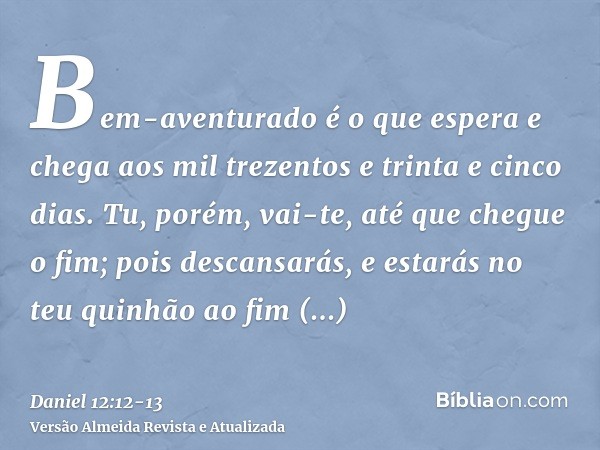 Bem-aventurado é o que espera e chega aos mil trezentos e trinta e cinco dias.Tu, porém, vai-te, até que chegue o fim; pois descansarás, e estarás no teu quinhã