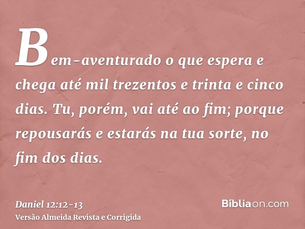 Bem-aventurado o que espera e chega até mil trezentos e trinta e cinco dias.Tu, porém, vai até ao fim; porque repousarás e estarás na tua sorte, no fim dos dias