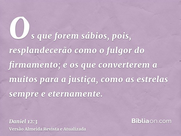 Os que forem sábios, pois, resplandecerão como o fulgor do firmamento; e os que converterem a muitos para a justiça, como as estrelas sempre e eternamente.