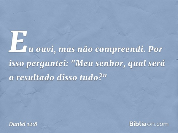 Eu ouvi, mas não compreendi. Por isso perguntei: "Meu senhor, qual será o resultado disso tudo?" -- Daniel 12:8