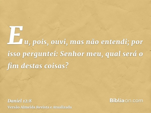 Eu, pois, ouvi, mas não entendi; por isso perguntei: Senhor meu, qual será o fim destas coisas?