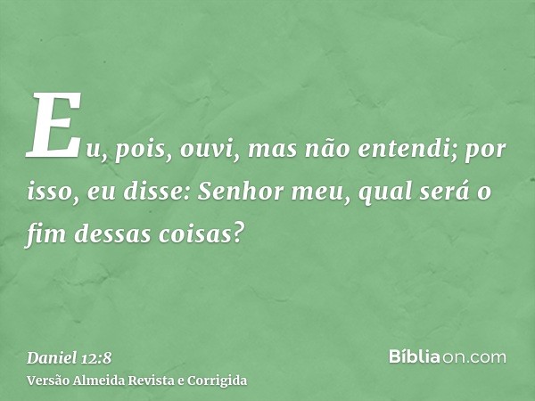 Eu, pois, ouvi, mas não entendi; por isso, eu disse: Senhor meu, qual será o fim dessas coisas?