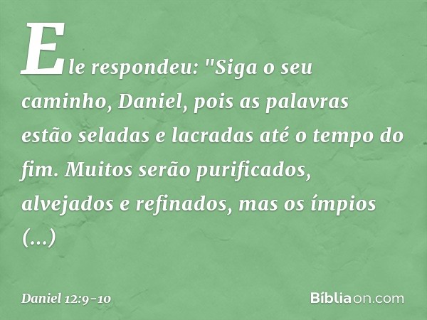 Ele respondeu: "Siga o seu caminho, Daniel, pois as palavras estão seladas e lacradas até o tempo do fim. Muitos serão purificados, alvejados e refinados, mas o