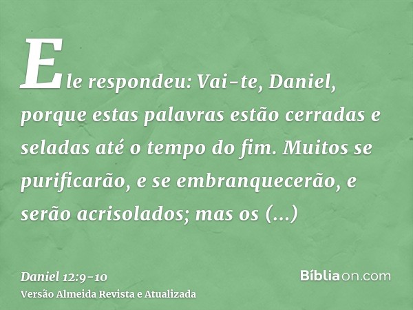 Ele respondeu: Vai-te, Daniel, porque estas palavras estão cerradas e seladas até o tempo do fim.Muitos se purificarão, e se embranquecerão, e serão acrisolados