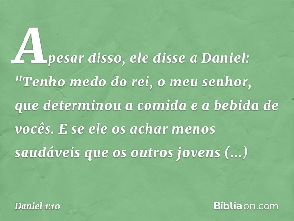 Apesar disso, ele disse a Daniel: "Tenho medo do rei, o meu senhor, que deter­minou a comida e a bebida de vocês. E se ele os achar menos saudáveis que os outro