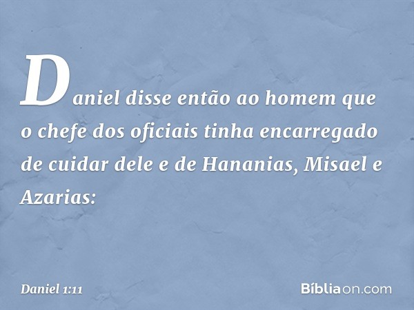 Daniel disse então ao homem que o chefe dos oficiais tinha encarregado de cuidar dele e de Hananias, Misael e Azarias: -- Daniel 1:11