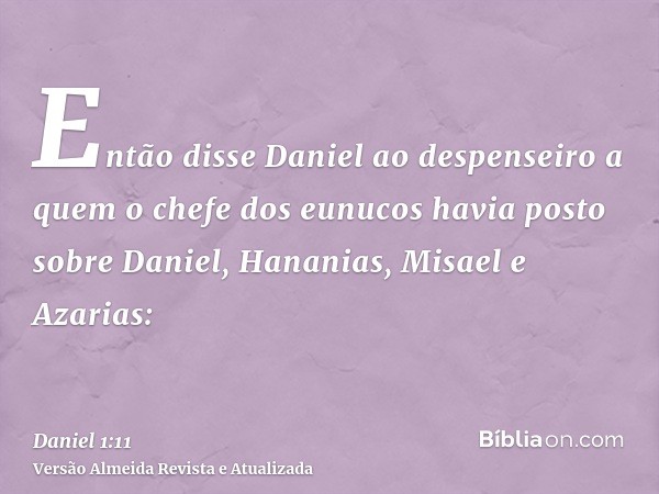 Então disse Daniel ao despenseiro a quem o chefe dos eunucos havia posto sobre Daniel, Hananias, Misael e Azarias: