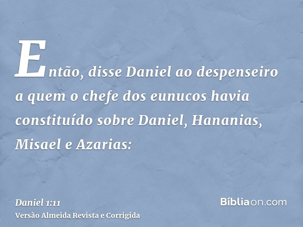 Então, disse Daniel ao despenseiro a quem o chefe dos eunucos havia constituído sobre Daniel, Hananias, Misael e Azarias: