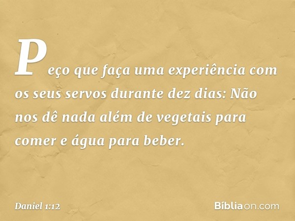 "Peço que faça uma experiência com os seus servos durante dez dias: Não nos dê nada além de vegetais para comer e água para beber. -- Daniel 1:12