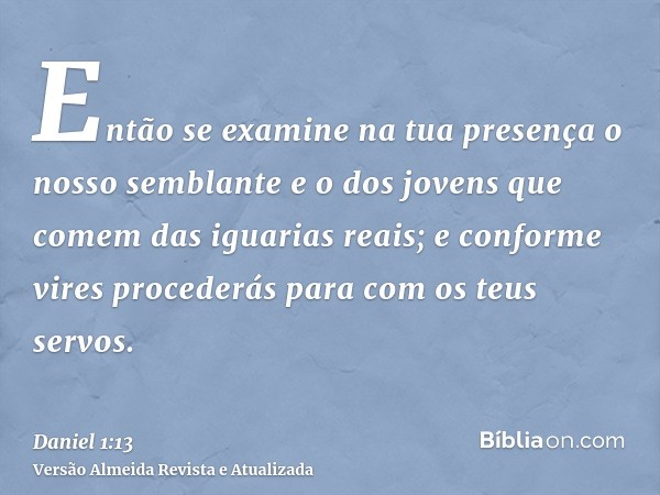 Então se examine na tua presença o nosso semblante e o dos jovens que comem das iguarias reais; e conforme vires procederás para com os teus servos.