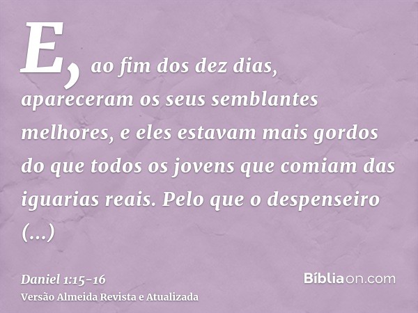 E, ao fim dos dez dias, apareceram os seus semblantes melhores, e eles estavam mais gordos do que todos os jovens que comiam das iguarias reais.Pelo que o despe