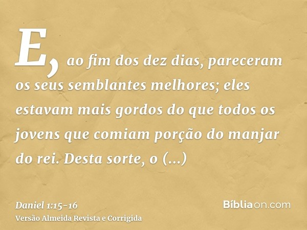 E, ao fim dos dez dias, pareceram os seus semblantes melhores; eles estavam mais gordos do que todos os jovens que comiam porção do manjar do rei.Desta sorte, o