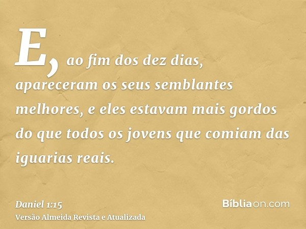 E, ao fim dos dez dias, apareceram os seus semblantes melhores, e eles estavam mais gordos do que todos os jovens que comiam das iguarias reais.