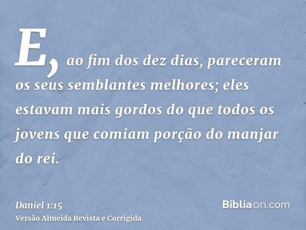 E, ao fim dos dez dias, pareceram os seus semblantes melhores; eles estavam mais gordos do que todos os jovens que comiam porção do manjar do rei.
