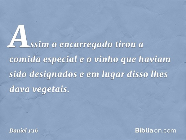 Assim o encarregado tirou a comida especial e o vinho que haviam sido designados e em lugar disso lhes dava vegetais. -- Daniel 1:16