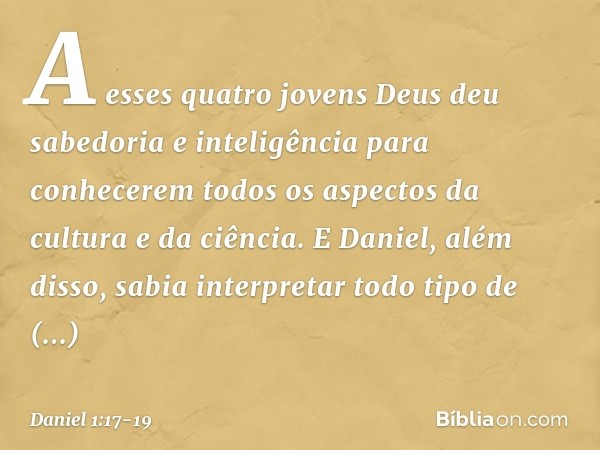 A esses quatro jovens Deus deu sabedoria e inteligência para conhecerem todos os aspec­tos da cultura e da ciência. E Daniel, além disso, sabia interpretar todo