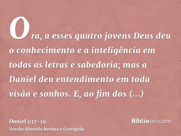 Ora, a esses quatro jovens Deus deu o conhecimento e a inteligência em todas as letras e sabedoria; mas a Daniel deu entendimento em toda visão e sonhos.E, ao f