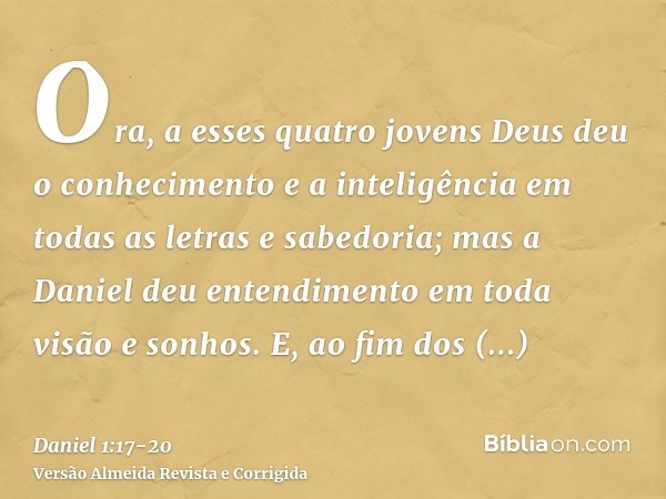 Ora, a esses quatro jovens Deus deu o conhecimento e a inteligência em todas as letras e sabedoria; mas a Daniel deu entendimento em toda visão e sonhos.E, ao f