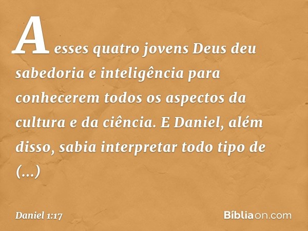 A esses quatro jovens Deus deu sabedoria e inteligência para conhecerem todos os aspec­tos da cultura e da ciência. E Daniel, além disso, sabia interpretar todo