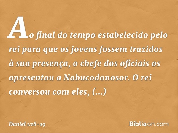 Ao final do tempo estabelecido pelo rei para que os jovens fossem trazidos à sua presença, o chefe dos oficiais os apresentou a Nabucodonosor. O rei conversou