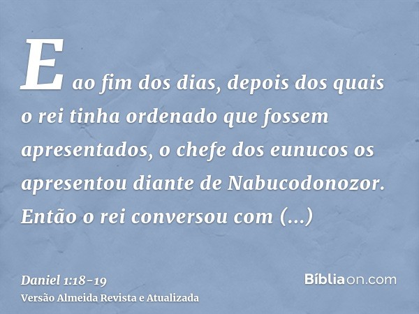 E ao fim dos dias, depois dos quais o rei tinha ordenado que fossem apresentados, o chefe dos eunucos os apresentou diante de Nabucodonozor.Então o rei converso