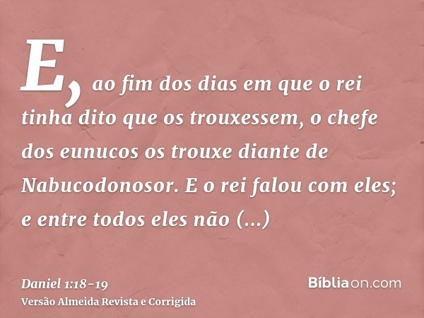 E, ao fim dos dias em que o rei tinha dito que os trouxessem, o chefe dos eunucos os trouxe diante de Nabucodonosor.E o rei falou com eles; e entre todos eles n