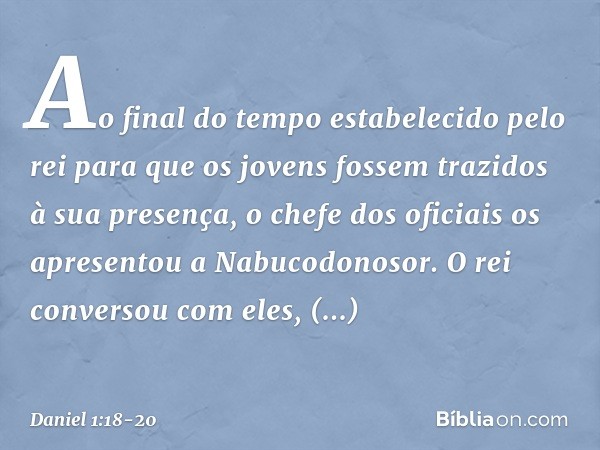 Ao final do tempo estabelecido pelo rei para que os jovens fossem trazidos à sua presença, o chefe dos oficiais os apresentou a Nabucodonosor. O rei conversou