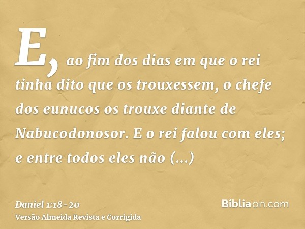 E, ao fim dos dias em que o rei tinha dito que os trouxessem, o chefe dos eunucos os trouxe diante de Nabucodonosor.E o rei falou com eles; e entre todos eles n