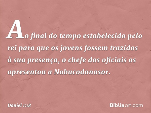 Ao final do tempo estabelecido pelo rei para que os jovens fossem trazidos à sua presen­ça, o chefe dos oficiais os apresentou a Nabuco­donosor. -- Daniel 1:18