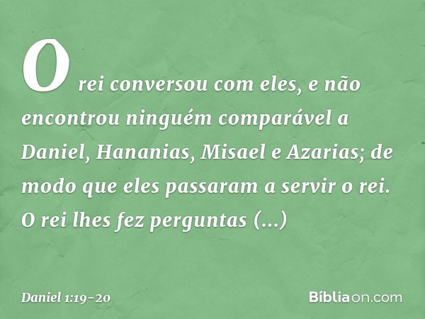 O rei conversou com eles, e não encontrou ninguém comparável a Daniel, Hana­nias, Misael e Azarias; de modo que eles passa­ram a servir o rei. O rei lhes fez pe