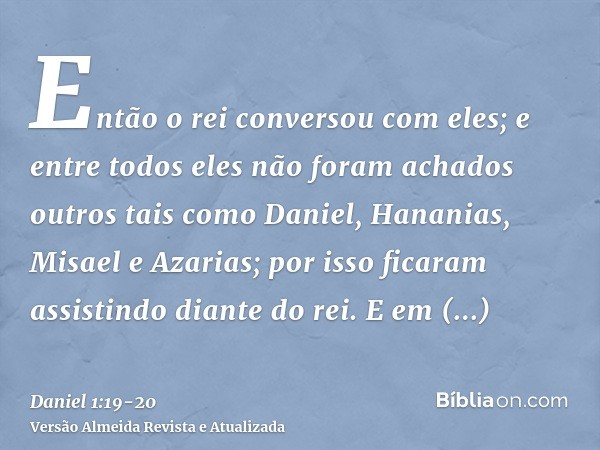 Então o rei conversou com eles; e entre todos eles não foram achados outros tais como Daniel, Hananias, Misael e Azarias; por isso ficaram assistindo diante do 