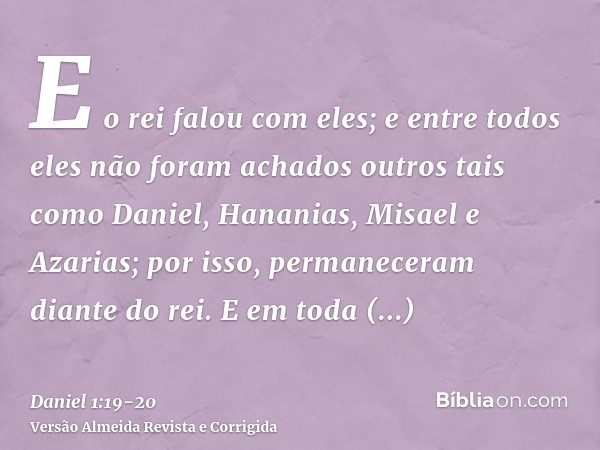 E o rei falou com eles; e entre todos eles não foram achados outros tais como Daniel, Hananias, Misael e Azarias; por isso, permaneceram diante do rei.E em toda