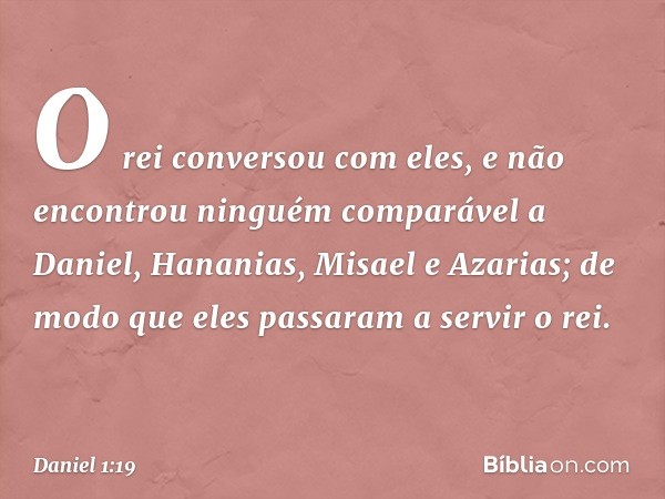 O rei conversou com eles, e não encontrou ninguém comparável a Daniel, Hana­nias, Misael e Azarias; de modo que eles passa­ram a servir o rei. -- Daniel 1:19