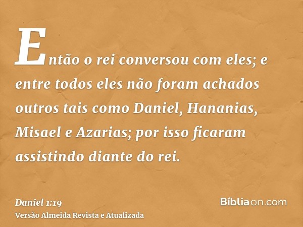 Então o rei conversou com eles; e entre todos eles não foram achados outros tais como Daniel, Hananias, Misael e Azarias; por isso ficaram assistindo diante do 