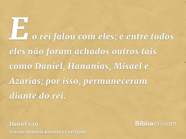 E o rei falou com eles; e entre todos eles não foram achados outros tais como Daniel, Hananias, Misael e Azarias; por isso, permaneceram diante do rei.